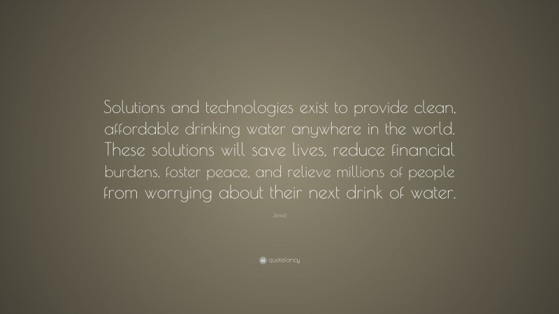 Jewel Quote: “Solutions and technologies exist to provide clean, affordable drinking water anywhere in the world. These solutions will save lives, reduce financial burdens, foster peace, and relieve millions of people from worrying about their next drink of water.”