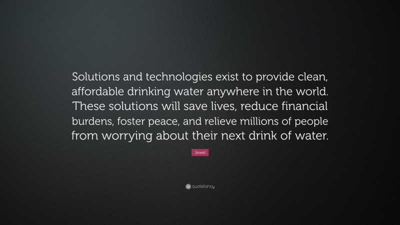 Jewel Quote: “Solutions and technologies exist to provide clean, affordable drinking water anywhere in the world. These solutions will save lives, reduce financial burdens, foster peace, and relieve millions of people from worrying about their next drink of water.”