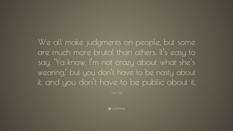 Joan Jett Quote: “We all make judgments on people, but some are much more brutal than others. It’s easy to say, ‘Ya know, I’m not crazy about what she’s wearing,’ but you don’t have to be nasty about it, and you don’t have to be public about it.”