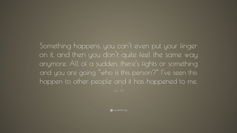 Joan Jett Quote: “Something happens, you can’t even put your finger on it, and then you don’t quite feel the same way anymore. All of a sudden, there’s fights or something and you are going “who is this person?” I’ve seen this happen to other people and it has happened to me.”