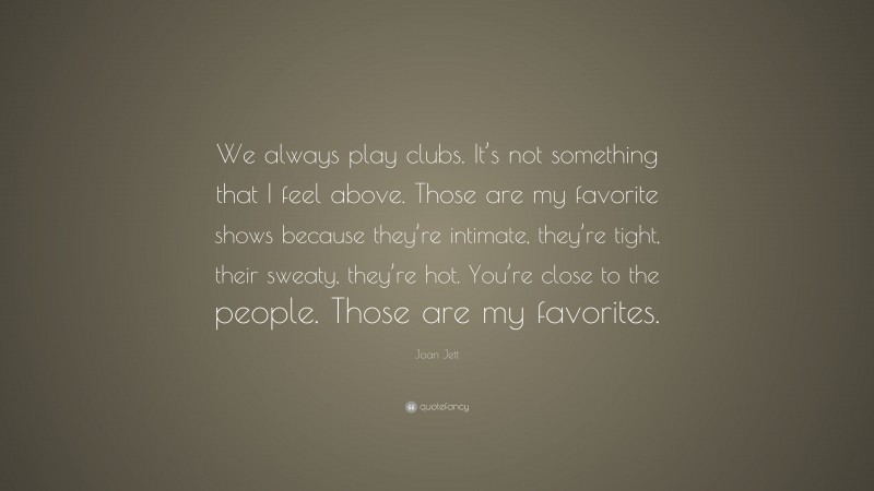 Joan Jett Quote: “We always play clubs. It’s not something that I feel above. Those are my favorite shows because they’re intimate, they’re tight, their sweaty, they’re hot. You’re close to the people. Those are my favorites.”