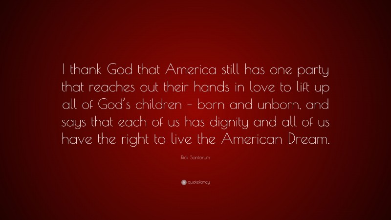 Rick Santorum Quote: “I thank God that America still has one party that reaches out their hands in love to lift up all of God’s children – born and unborn, and says that each of us has dignity and all of us have the right to live the American Dream.”