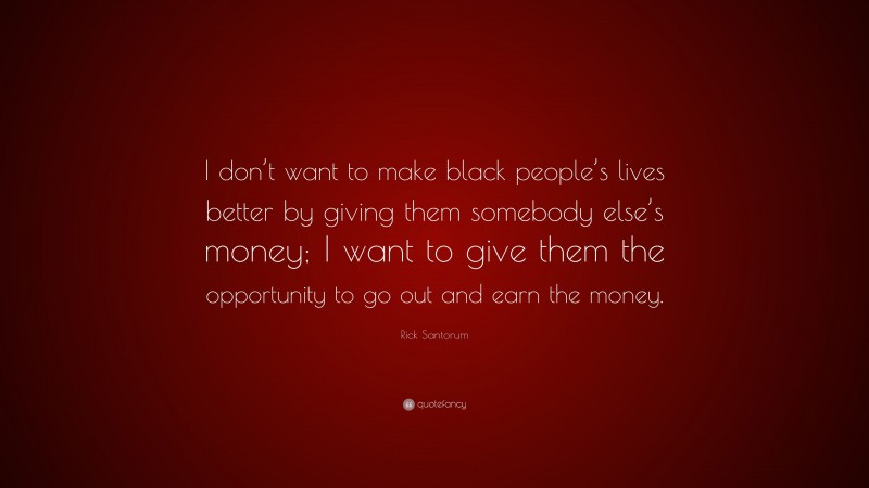 Rick Santorum Quote: “I don’t want to make black people’s lives better by giving them somebody else’s money; I want to give them the opportunity to go out and earn the money.”