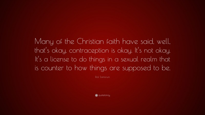 Rick Santorum Quote: “Many of the Christian faith have said, well, that’s okay, contraception is okay. It’s not okay. It’s a license to do things in a sexual realm that is counter to how things are supposed to be.”