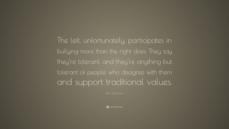 Rick Santorum Quote: “The left, unfortunately, participates in bullying more than the right does. They say they’re tolerant, and they’re anything but tolerant of people who disagree with them and support traditional values.”