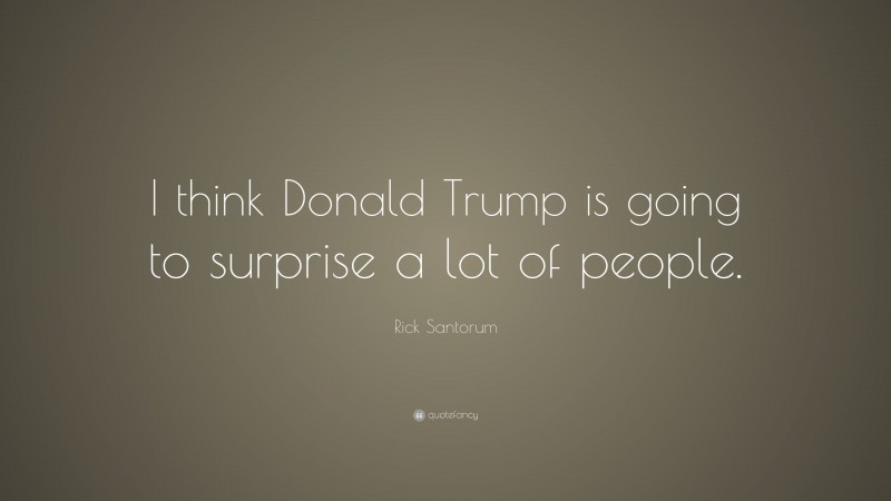 Rick Santorum Quote: “I think Donald Trump is going to surprise a lot of people.”