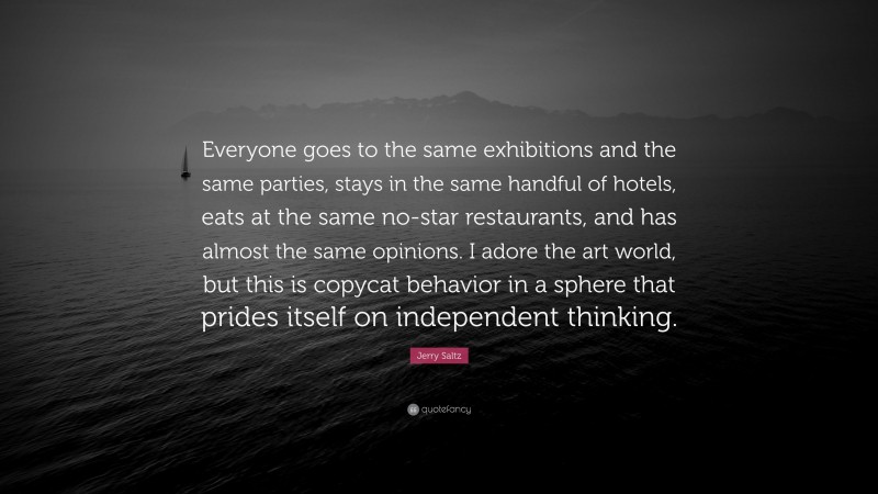 Jerry Saltz Quote: “Everyone goes to the same exhibitions and the same parties, stays in the same handful of hotels, eats at the same no-star restaurants, and has almost the same opinions. I adore the art world, but this is copycat behavior in a sphere that prides itself on independent thinking.”