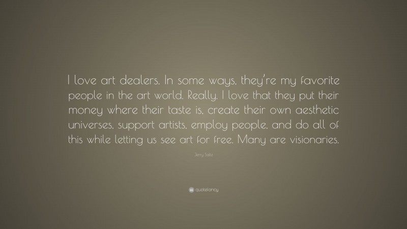 Jerry Saltz Quote: “I love art dealers. In some ways, they’re my favorite people in the art world. Really. I love that they put their money where their taste is, create their own aesthetic universes, support artists, employ people, and do all of this while letting us see art for free. Many are visionaries.”