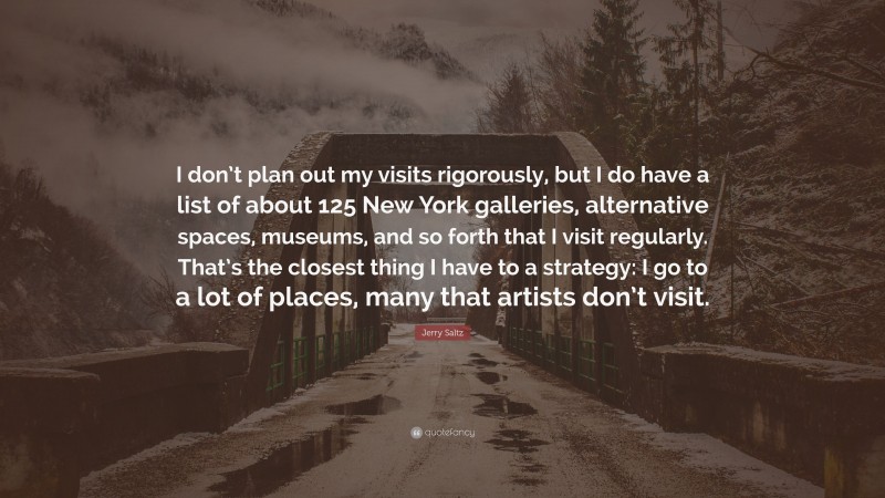 Jerry Saltz Quote: “I don’t plan out my visits rigorously, but I do have a list of about 125 New York galleries, alternative spaces, museums, and so forth that I visit regularly. That’s the closest thing I have to a strategy: I go to a lot of places, many that artists don’t visit.”