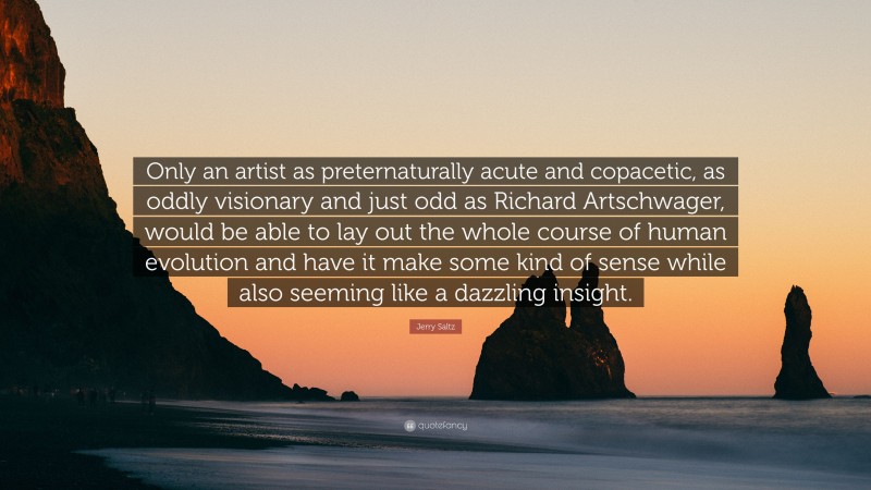Jerry Saltz Quote: “Only an artist as preternaturally acute and copacetic, as oddly visionary and just odd as Richard Artschwager, would be able to lay out the whole course of human evolution and have it make some kind of sense while also seeming like a dazzling insight.”