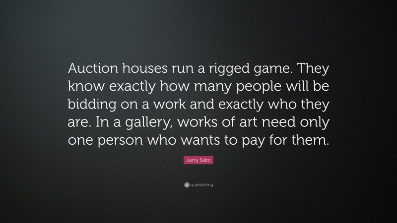 Jerry Saltz Quote: “Auction houses run a rigged game. They know exactly how many people will be bidding on a work and exactly who they are. In a gallery, works of art need only one person who wants to pay for them.”