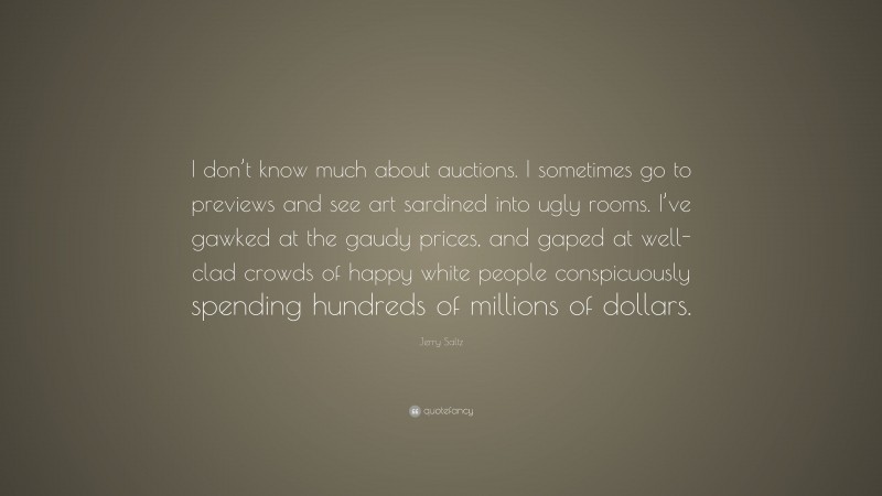 Jerry Saltz Quote: “I don’t know much about auctions. I sometimes go to previews and see art sardined into ugly rooms. I’ve gawked at the gaudy prices, and gaped at well-clad crowds of happy white people conspicuously spending hundreds of millions of dollars.”