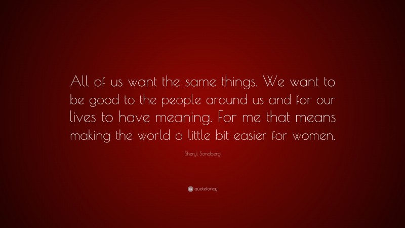 Sheryl Sandberg Quote: “All of us want the same things. We want to be good to the people around us and for our lives to have meaning. For me that means making the world a little bit easier for women.”