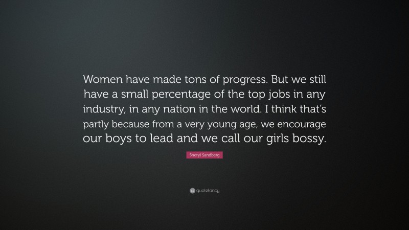 Sheryl Sandberg Quote: “Women have made tons of progress. But we still have a small percentage of the top jobs in any industry, in any nation in the world. I think that’s partly because from a very young age, we encourage our boys to lead and we call our girls bossy.”