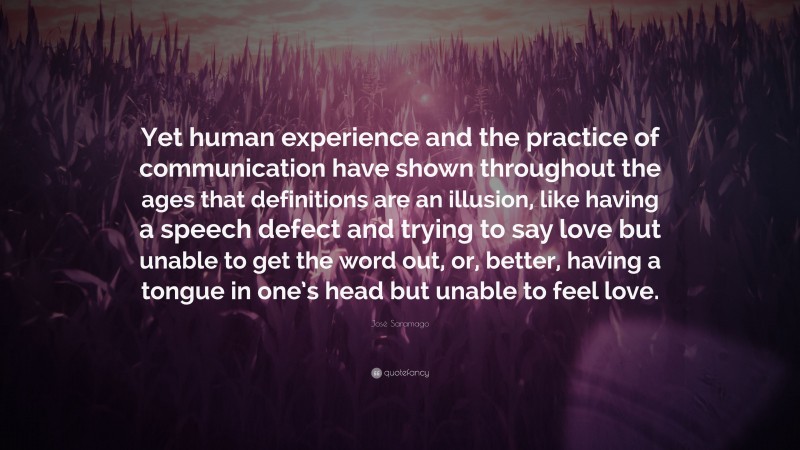 José Saramago Quote: “Yet human experience and the practice of communication have shown throughout the ages that definitions are an illusion, like having a speech defect and trying to say love but unable to get the word out, or, better, having a tongue in one’s head but unable to feel love.”