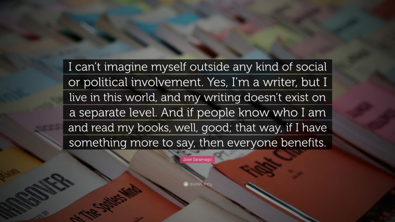 José Saramago Quote: “I can’t imagine myself outside any kind of social or political involvement. Yes, I’m a writer, but I live in this world, and my writing doesn’t exist on a separate level. And if people know who I am and read my books, well, good; that way, if I have something more to say, then everyone benefits.”