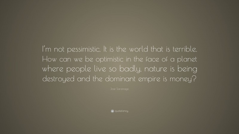 José Saramago Quote: “I’m not pessimistic. It is the world that is terrible. How can we be optimistic in the face of a planet where people live so badly, nature is being destroyed and the dominant empire is money?”