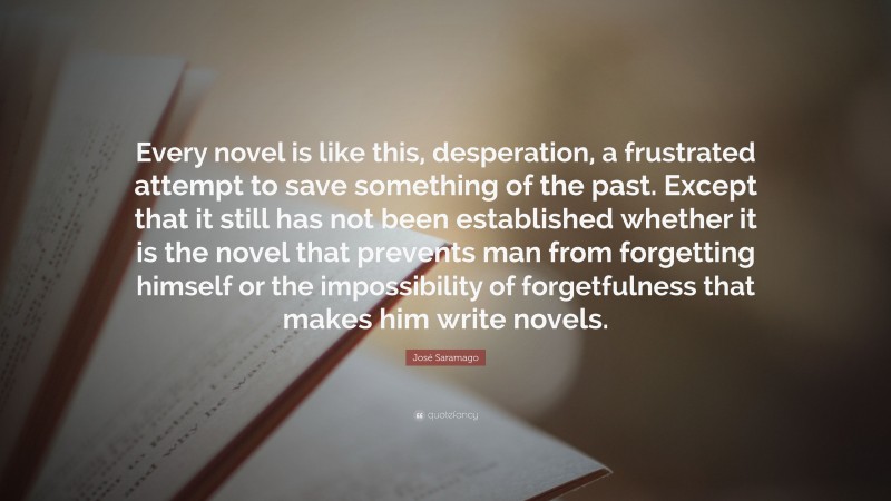 José Saramago Quote: “Every novel is like this, desperation, a frustrated attempt to save something of the past. Except that it still has not been established whether it is the novel that prevents man from forgetting himself or the impossibility of forgetfulness that makes him write novels.”