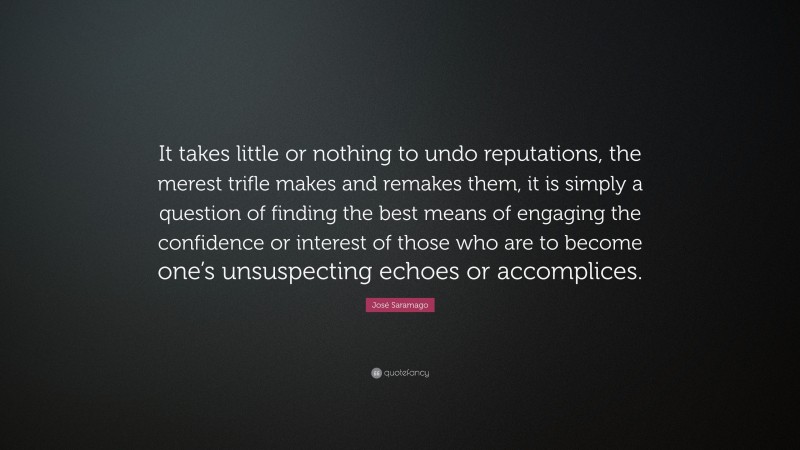 José Saramago Quote: “It takes little or nothing to undo reputations, the merest trifle makes and remakes them, it is simply a question of finding the best means of engaging the confidence or interest of those who are to become one’s unsuspecting echoes or accomplices.”