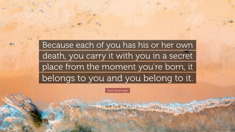 José Saramago Quote: “Because each of you has his or her own death, you carry it with you in a secret place from the moment you’re born, it belongs to you and you belong to it.”