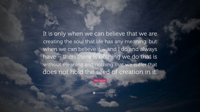 May Sarton Quote: “It is only when we can believe that we are creating the soul that life has any meaning, but when we can believe it – and I do and always have – then there is nothing we do that is without meaning and nothing that we suffer that does not hold the seed of creation in it.”