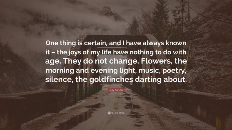 May Sarton Quote: “One thing is certain, and I have always known it – the joys of my life have nothing to do with age. They do not change. Flowers, the morning and evening light, music, poetry, silence, the goldfinches darting about.”