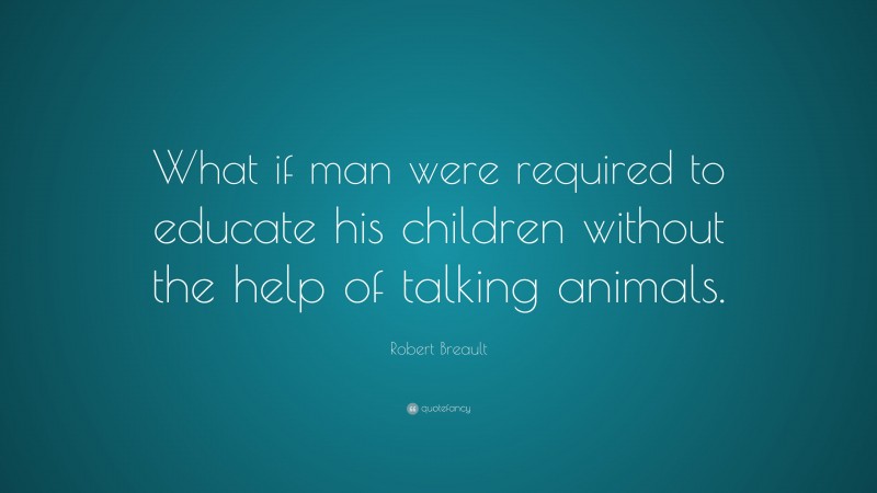 Robert Breault Quote: “What if man were required to educate his children without the help of talking animals.”