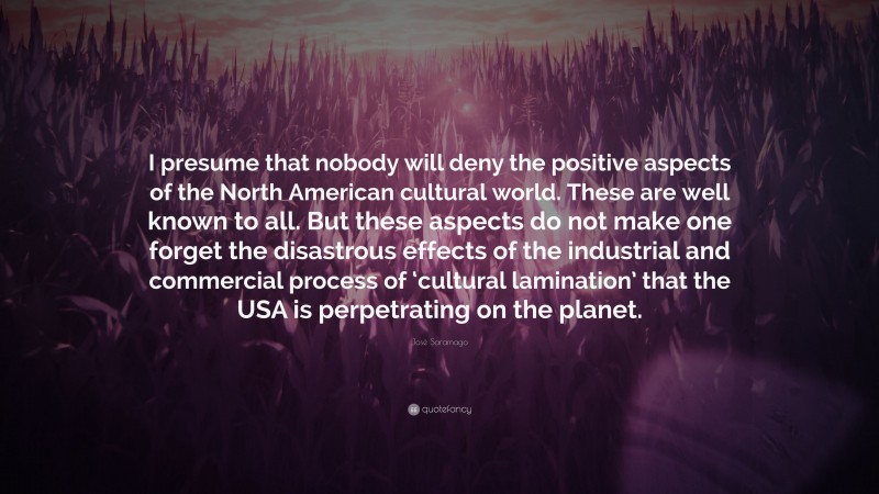 José Saramago Quote: “I presume that nobody will deny the positive aspects of the North American cultural world. These are well known to all. But these aspects do not make one forget the disastrous effects of the industrial and commercial process of ‘cultural lamination’ that the USA is perpetrating on the planet.”