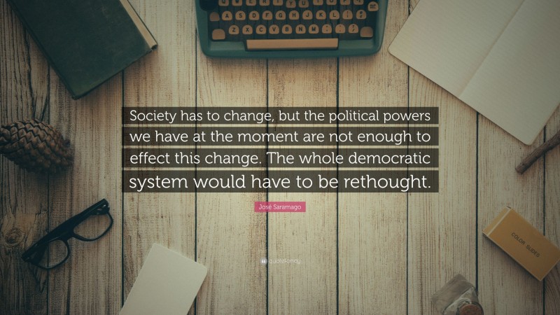 José Saramago Quote: “Society has to change, but the political powers we have at the moment are not enough to effect this change. The whole democratic system would have to be rethought.”