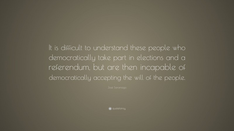 José Saramago Quote: “It is difficult to understand these people who democratically take part in elections and a referendum, but are then incapable of democratically accepting the will of the people.”