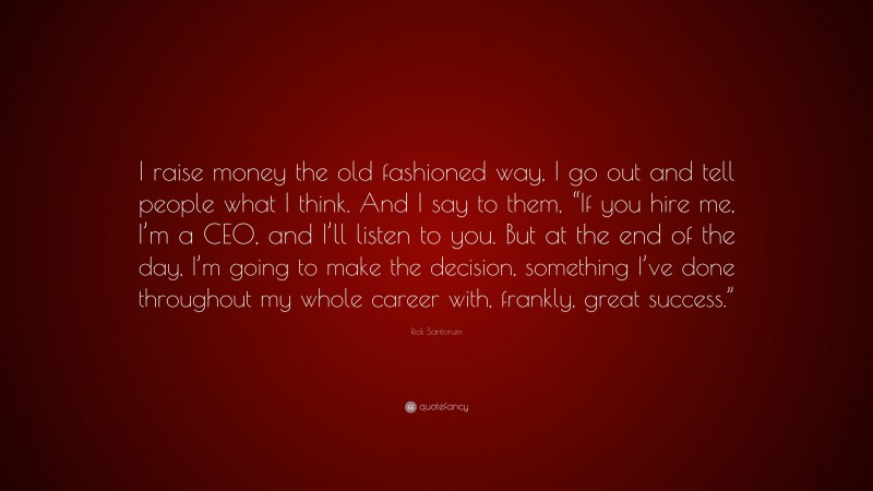 Rick Santorum Quote: “I raise money the old fashioned way, I go out and tell people what I think. And I say to them, “If you hire me, I’m a CEO, and I’ll listen to you. But at the end of the day, I’m going to make the decision, something I’ve done throughout my whole career with, frankly, great success.””