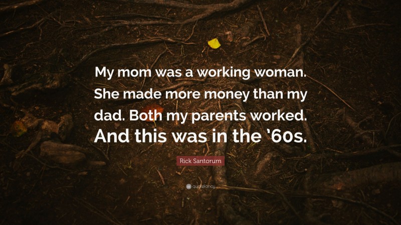 Rick Santorum Quote: “My mom was a working woman. She made more money than my dad. Both my parents worked. And this was in the ’60s.”