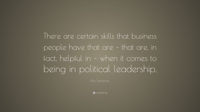 Rick Santorum Quote: “There are certain skills that business people have that are – that are, in fact, helpful in – when it comes to being in political leadership.”