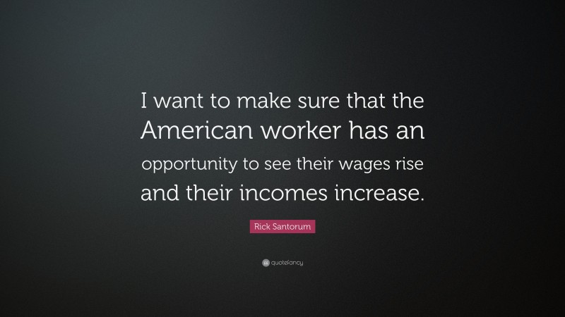 Rick Santorum Quote: “I want to make sure that the American worker has an opportunity to see their wages rise and their incomes increase.”