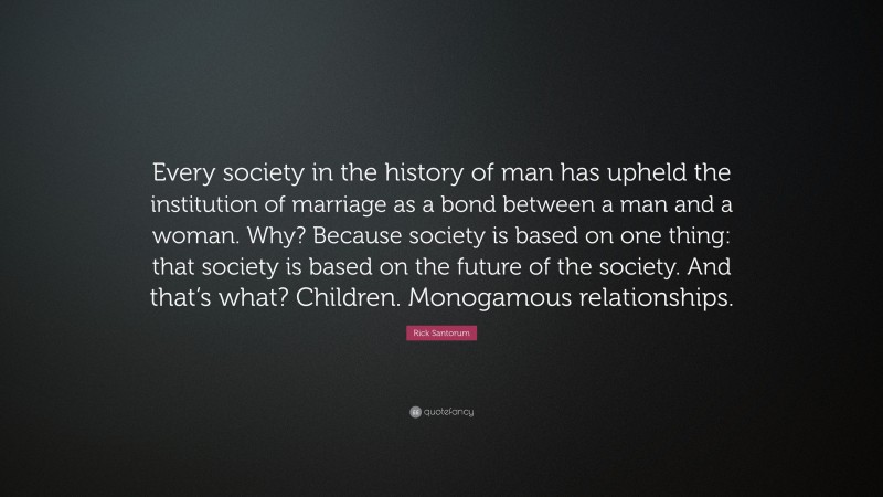 Rick Santorum Quote: “Every society in the history of man has upheld the institution of marriage as a bond between a man and a woman. Why? Because society is based on one thing: that society is based on the future of the society. And that’s what? Children. Monogamous relationships.”