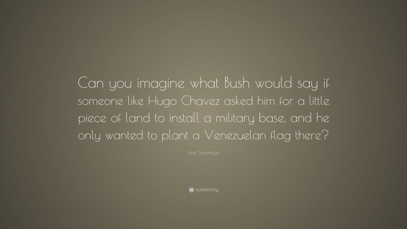 José Saramago Quote: “Can you imagine what Bush would say if someone like Hugo Chavez asked him for a little piece of land to install a military base, and he only wanted to plant a Venezuelan flag there?”