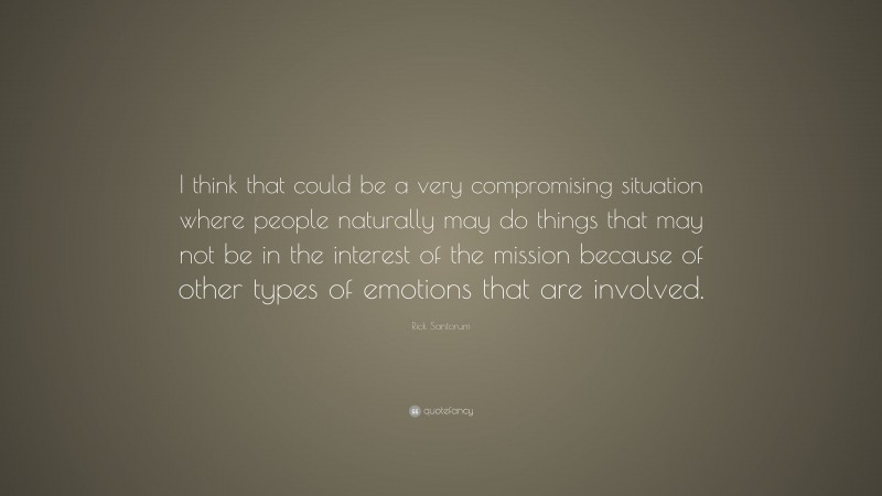 Rick Santorum Quote: “I think that could be a very compromising situation where people naturally may do things that may not be in the interest of the mission because of other types of emotions that are involved.”