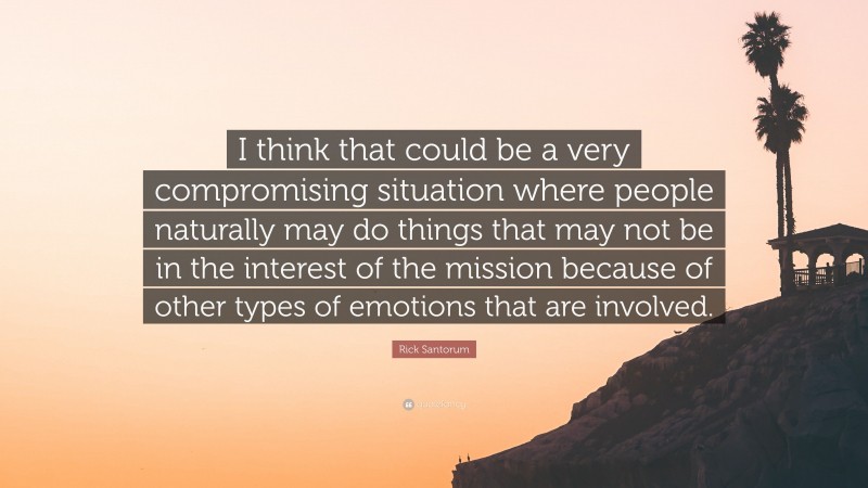 Rick Santorum Quote: “I think that could be a very compromising situation where people naturally may do things that may not be in the interest of the mission because of other types of emotions that are involved.”