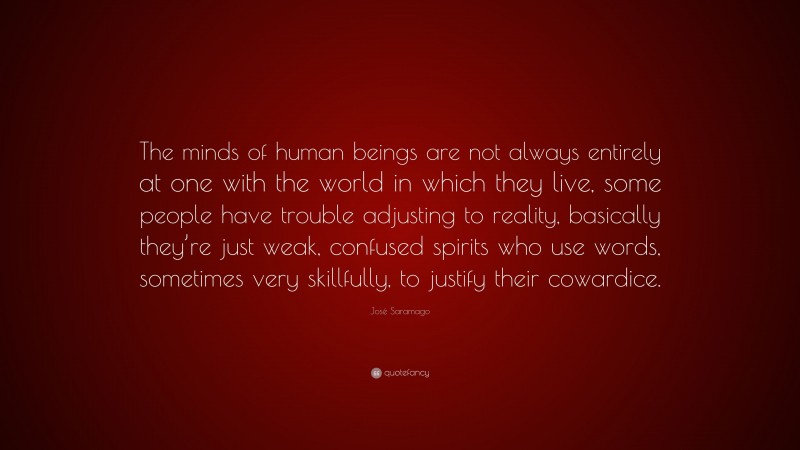 José Saramago Quote: “The minds of human beings are not always entirely at one with the world in which they live, some people have trouble adjusting to reality, basically they’re just weak, confused spirits who use words, sometimes very skillfully, to justify their cowardice.”