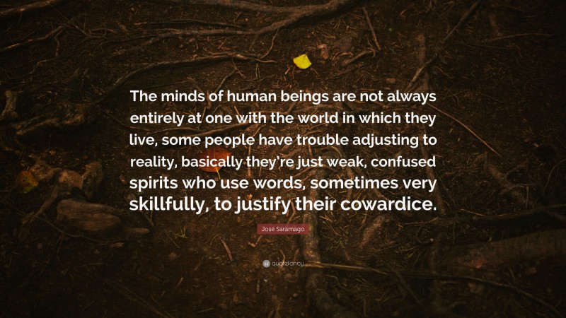 José Saramago Quote: “The minds of human beings are not always entirely at one with the world in which they live, some people have trouble adjusting to reality, basically they’re just weak, confused spirits who use words, sometimes very skillfully, to justify their cowardice.”