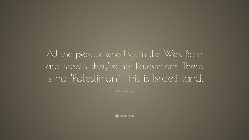 Rick Santorum Quote: “All the people who live in the West Bank are Israelis, they’re not Palestinians. There is no ‘Palestinian.’ This is Israeli land.”