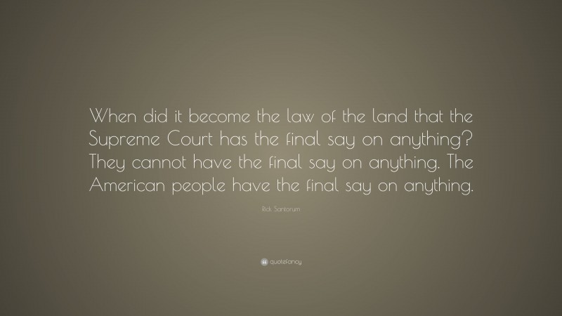 Rick Santorum Quote: “When did it become the law of the land that the Supreme Court has the final say on anything? They cannot have the final say on anything. The American people have the final say on anything.”