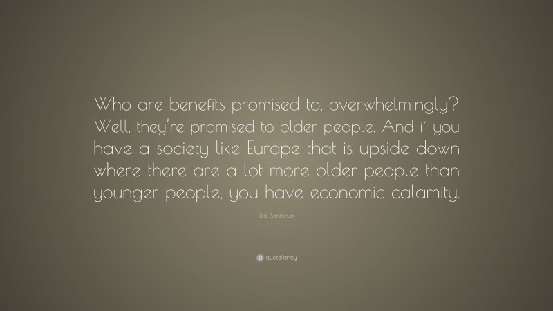 Rick Santorum Quote: “Who are benefits promised to, overwhelmingly? Well, they’re promised to older people. And if you have a society like Europe that is upside down where there are a lot more older people than younger people, you have economic calamity.”