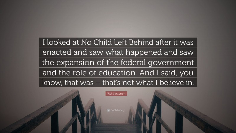 Rick Santorum Quote: “I looked at No Child Left Behind after it was enacted and saw what happened and saw the expansion of the federal government and the role of education. And I said, you know, that was – that’s not what I believe in.”