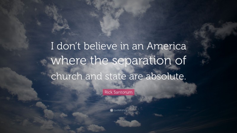 Rick Santorum Quote: “I don’t believe in an America where the separation of church and state are absolute.”