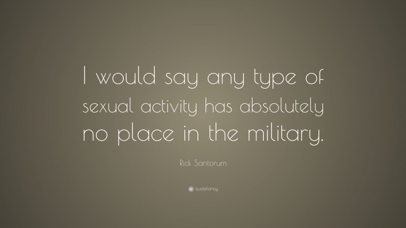 Rick Santorum Quote: “I would say any type of sexual activity has absolutely no place in the military.”