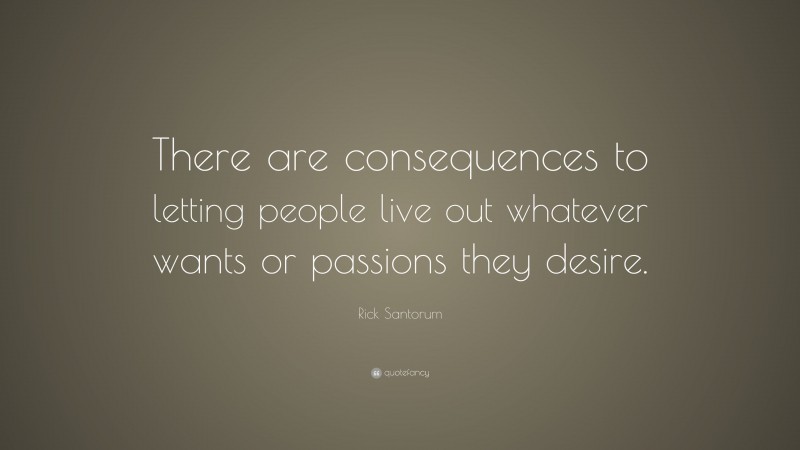 Rick Santorum Quote: “There are consequences to letting people live out whatever wants or passions they desire.”