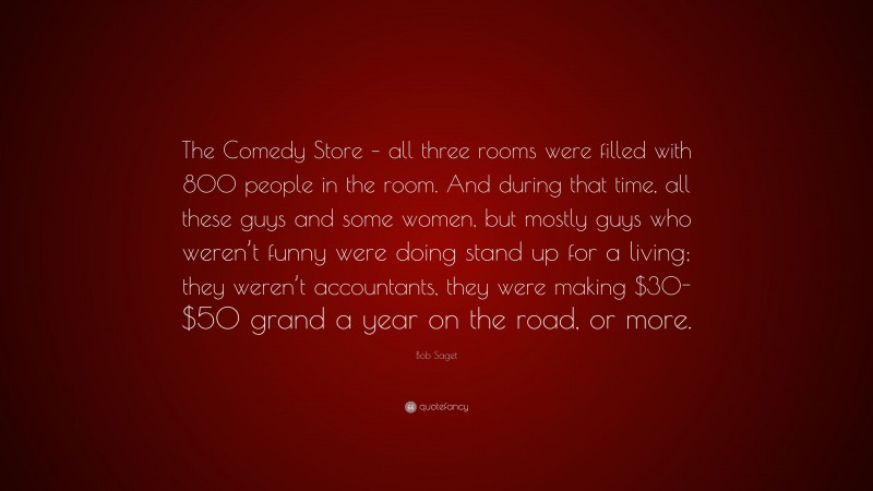 Bob Saget Quote: “The Comedy Store – all three rooms were filled with 800 people in the room. And during that time, all these guys and some women, but mostly guys who weren’t funny were doing stand up for a living; they weren’t accountants, they were making $30-$50 grand a year on the road, or more.”