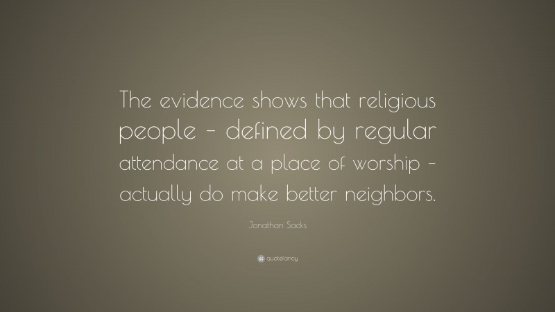 Jonathan Sacks Quote: “The evidence shows that religious people – defined by regular attendance at a place of worship – actually do make better neighbors.”