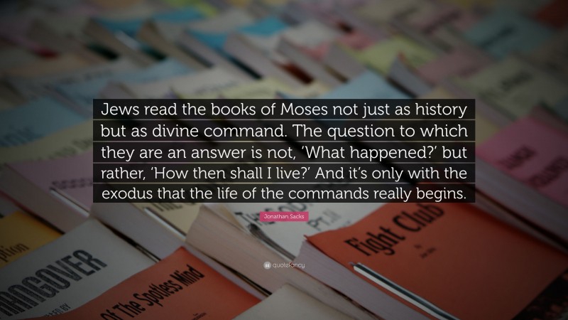 Jonathan Sacks Quote: “Jews read the books of Moses not just as history but as divine command. The question to which they are an answer is not, ‘What happened?’ but rather, ‘How then shall I live?’ And it’s only with the exodus that the life of the commands really begins.”